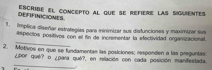 ESCRIBE EL CONCEPTO AL QUE SE REFIERE LAS SIGUIENTES 
DEFIFINICIONES. 
1. Implica diseñar estrategias para minimizar sus disfunciones y maximizar sus 
_ 
aspectos positivos con el fin de incrementar la efectividad organizacional. 
2. Motivos en que se fundamentan las posiciones; responden a las preguntas: 
¿por qué? o ¿para qué?, en relación con cada posición manifestada. 
3 
_ 
.