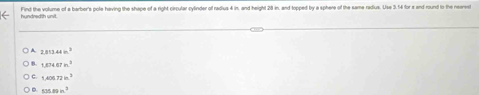 Find the volume of a barber's pole having the shape of a right circular cylinder of radius 4 in. and height 28 in, and topped by a sphere of the same radius. Use 3.14 for π and round to the nearest
hundredth unit.
A 2,813.44in.^3
B. 1,674.67in.^3
C. 1,406.72in.^3
D. 535.89in^3