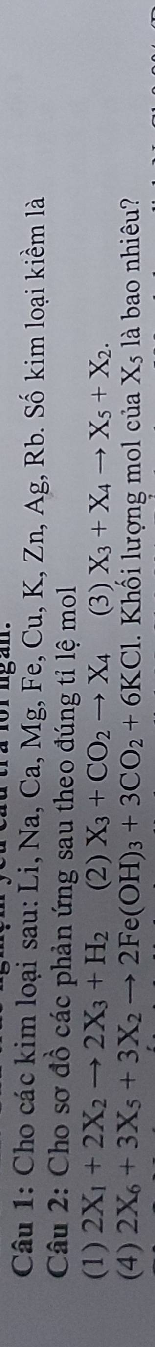 tra for ngan . 
Câu 1: Cho các kim loại sau: Li, Na, Ca, Mg, Fe, Cu, K. Zn, Ag, Rb. Số kim loại kiềm là 
Câu 2: Cho sơ đồ các phản ứng sau theo đúng tỉ lệ mol 
(1) 2X_1+2X_2to 2X_3+H_2 (2) X_3+CO_2to X_4 (3) X_3+X_4to X_5+X_2. 
(4) 2X_6+3X_5+3X_2to 2Fe(OH)_3+3CO_2+6KCl. Khối lượng mol của X_5 là bao nhiêu?