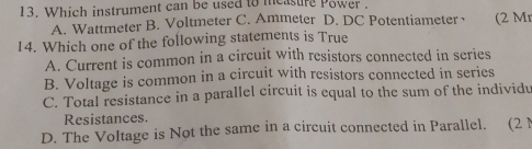 Which instrument can be used to measure Power .
A. Wattmeter B. Voltmeter C. Ammeter D. DC Potentiameter· (2 Mı
14. Which one of the following statements is True
A. Current is common in a circuit with resistors connected in series
B. Voltage is common in a circuit with resistors connected in series
C. Total resistance in a parallel circuit is equal to the sum of the individu
Resistances.
D. The Voltage is Not the same in a circuit connected in Parallel. (21