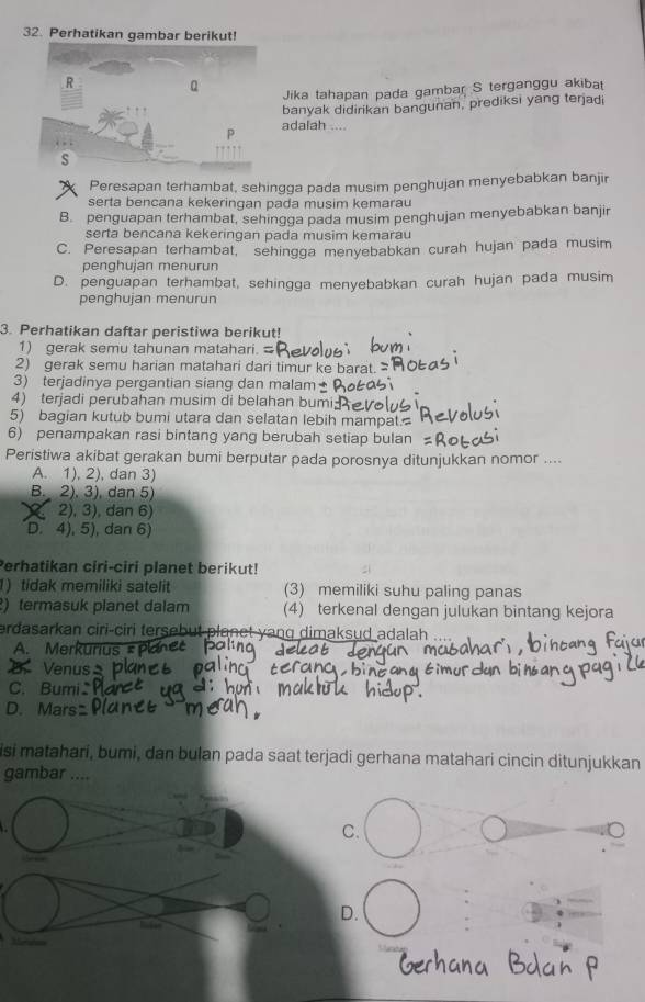 Perhatikan gambar berikut!
Jika tahapan pada gambar S terganggu akibat
banyak didirikan bangunan, prediksi yang terjadi
adalah …
Peresapan terhambat, sehingga pada musim penghujan menyebabkan banjir
serta bencana kekeringan pada musim kemarau
B. penguapan terhambat, sehingga pada musim penghujan menyebabkan banjir
serta bencana kekeringan pada musim kemarau
C. Peresapan terhambat, sehingga menyebabkan curah hujan pada musim
penghujan menurun
D. penguapan terhambat, sehingga menyebabkan curah hujan pada musim
penqhujan menurun
3. Perhatikan daftar peristiwa berikut!
1) gerak semu tahunan matahari.
2) gerak semu harian matahari dari timur ke barat.
3) terjadinya pergantian siang dan malam
4) terjadi perubahan musim di belahan bumi
5) bagian kutub bumi utara dan selatan lebih mampat.
6) penampakan rasi bintang yang berubah setiap bulan
Peristiwa akibat gerakan bumi berputar pada porosnya ditunjukkan nomor ....
A. 1), 2), dan 3)
B. 2), 3), dan 5)
2), 3), dan 6)
D. 4), 5), dan 6)
Perhatikan ciri-ciri planet berikut!
1) tidak memiliki satelit (3) memiliki suhu paling panas
) termasuk planet dalam (4) terkenal dengan julukan bintang kejora
erdasarkan ciri-ciri tersebut planct yang dimaksud adalah ....
A. Merkunu
E Venus
C. Bumi
D. Mars
isi matahari, bumi, dan bulan pada saat terjadi gerhana matahari cincin ditunjukkan
gambar ....
C.
D.