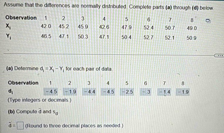 Assume that the differences are normally distributed. Complete parts (a) through (d) below.
(a) Determine d_i=X_i-Y_i for each pair of data.
(Type integers or decimals.)
(b) Compute overline d and s_d.
vector d=□ (Round to three decimal places as needed.)