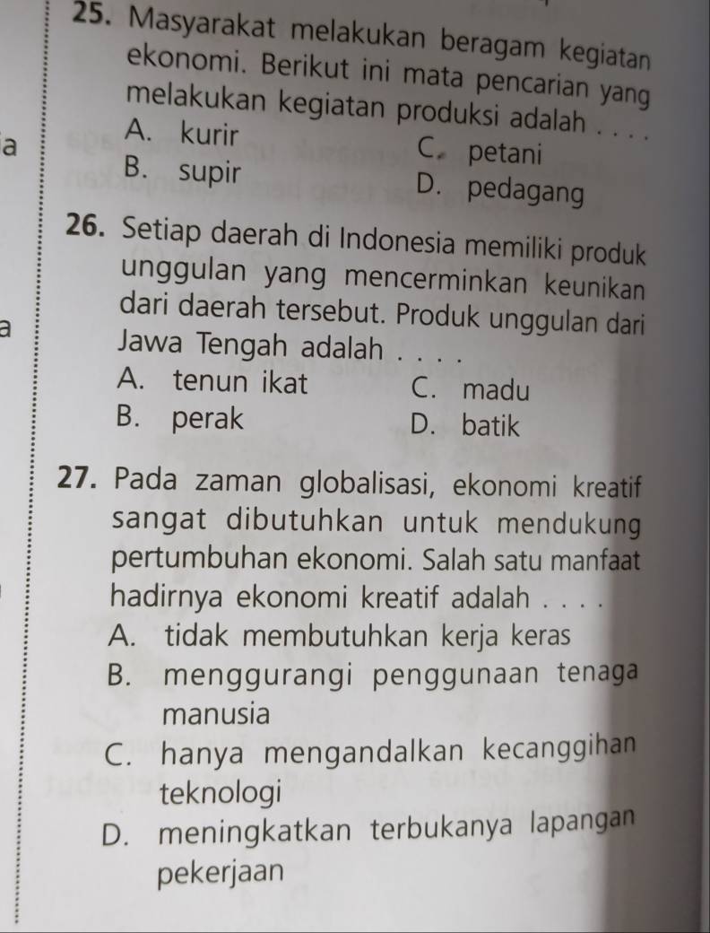 Masyarakat melakukan beragam kegiatan
ekonomi. Berikut ini mata pencarian yang
melakukan kegiatan produksi adalah . . . .
a
A. kurir C petani
B. supir D. pedagang
26. Setiap daerah di Indonesia memiliki produk
unggulan yang mencerminkan keunikan
dari daerah tersebut. Produk unggulan dari
a
Jawa Tengah adalah . . . .
A. tenun ikat C. madu
B. perak D. batik
27. Pada zaman globalisasi, ekonomi kreatif
sangat dibutuhkan untuk mendukung 
pertumbuhan ekonomi. Salah satu manfaat
hadirnya ekonomi kreatif adalah . . . .
A. tidak membutuhkan kerja keras
B. menggurangi penggunaan tenaga
manusia
C. hanya mengandalkan kecanggihan
teknologi
D. meningkatkan terbukanya lapangan
pekerjaan