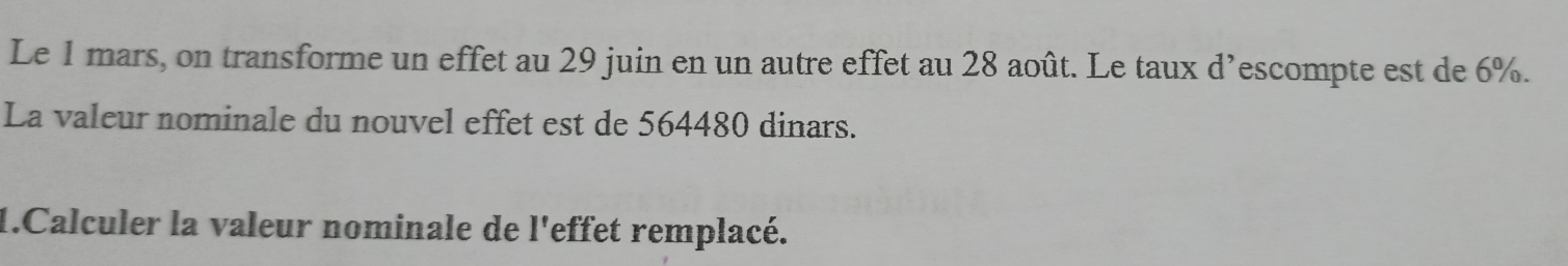 Le 1 mars, on transforme un effet au 29 juin en un autre effet au 28 août. Le taux d’escompte est de 6%. 
La valeur nominale du nouvel effet est de 564480 dinars. 
1.Calculer la valeur nominale de l'effet remplacé.