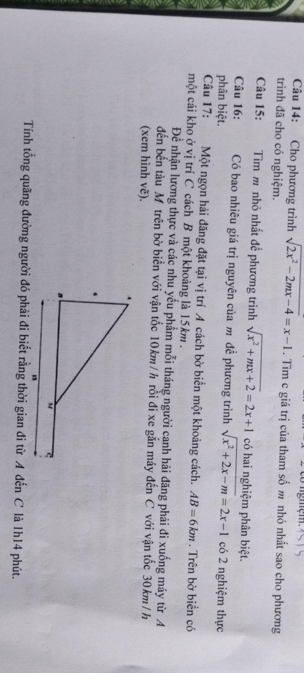 ngmệm. 
Câu 14: Cho phương trình sqrt(2x^2-2mx-4)=x-1. Tìm c giá trị của tham số m nhỏ nhất sao cho phương 
trình đã cho có nghiệm. 
Câu 15: Tìm mô nhỏ nhất để phương trình sqrt(x^2+mx+2)=2x+1 có hai nghiệm phân biệt. 
Câu 16: Có bao nhiêu giá trị nguyên của môđể phương trình sqrt(x^2+2x-m)=2x-1
phân biệt. có 2 nghiệm thực 
Câu 17: Một ngọn hải đăng đặt tại vị trí A cách bờ biển một khoảng cách. AB=6km. Trên bờ biển có 
một cái kho ở vị trí C cách B một khoảng là 15km. 
Để nhận lương thực và các nhu yếu phẩm mỗi tháng người canh hải đăng phải đi xuống máy từ A 
đến bến tàu Mô trên bờ biển với vận tốc 10km /h rồi đi xe gắn máy đến C với vận tốc 30km /h
(xem hình vẽ). 
Tính tổng quãng đường người đó phải đi biết rằng thời gian đi từ A đến C là 1h14 phút.