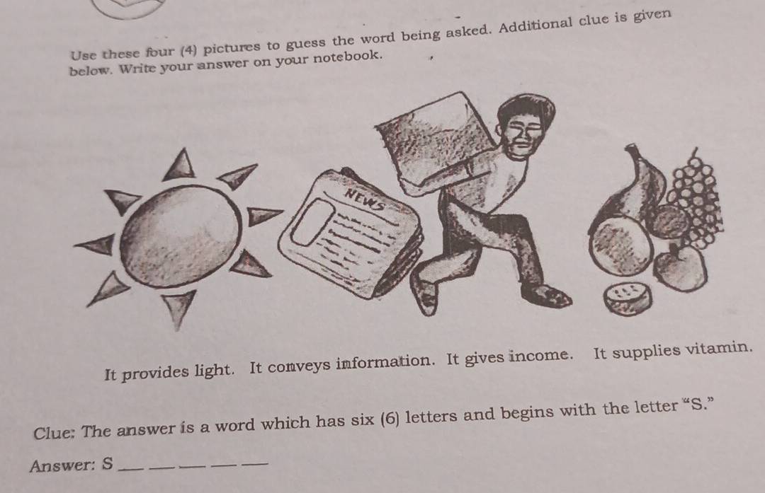 Use these four (4) pictures to guess the word being asked. Additional clue is given 
below. Write your answer on your notebook. 
It provides light. It conveys information. It gives income. It supplies vitamin. 
Clue: The answer is a word which has six (6) letters and begins with the letter “S.” 
Answer: S__