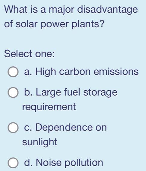 What is a major disadvantage
of solar power plants?
Select one:
a. High carbon emissions
b. Large fuel storage
requirement
c. Dependence on
sunlight
d. Noise pollution