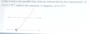 Lines m and n are parallel lines that are intersected by the transversal t. If
m∠ 1=47° , what is the measure, in degrees, of m∠ 2 ?