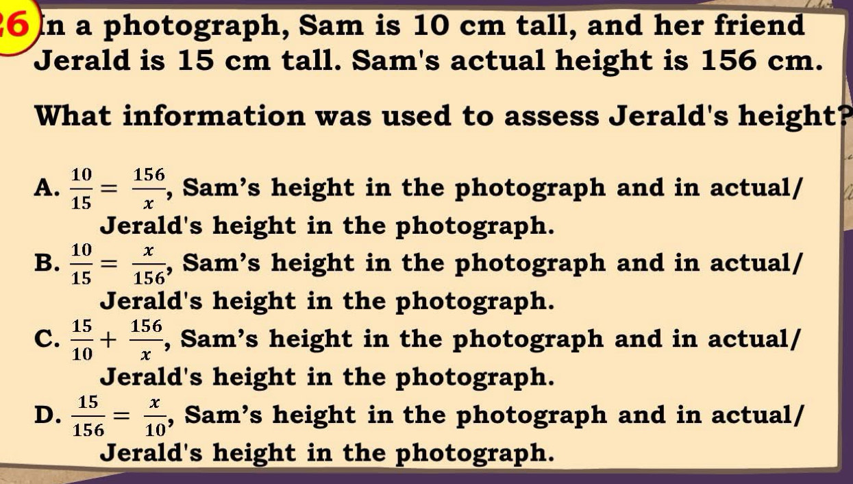 a photograph, Sam is 10 cm tall, and her friend
Jerald is 15 cm tall. Sam's actual height is 156 cm.
What information was used to assess Jerald's height?
A.  10/15 = 156/x  , Sam’s height in the photograph and in actual/
Jerald's height in the photograph.
B.  10/15 = x/156  , Sam’s height in the photograph and in actual/
Jerald's height in the photograph.
C.  15/10 + 156/x  , Sam’s height in the photograph and in actual/
Jerald's height in the photograph.
D.  15/156 = x/10  , Sam’s height in the photograph and in actual/
Jerald's height in the photograph.