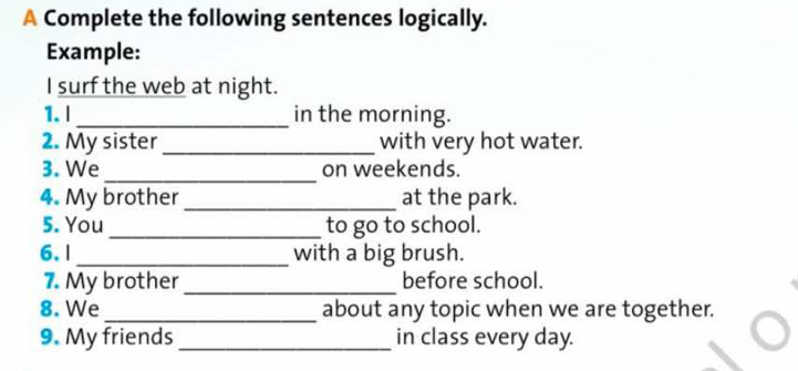 A Complete the following sentences logically. 
Example: 
I surf the web at night. 
1. l _in the morning. 
2. My sister _with very hot water. 
_ 
3. We on weekends. 
4. My brother _at the park. 
5. You _to go to school. 
6. | _with a big brush. 
7. My brother _before school. 
8. We_ about any topic when we are together. 
9. My friends_ in class every day.