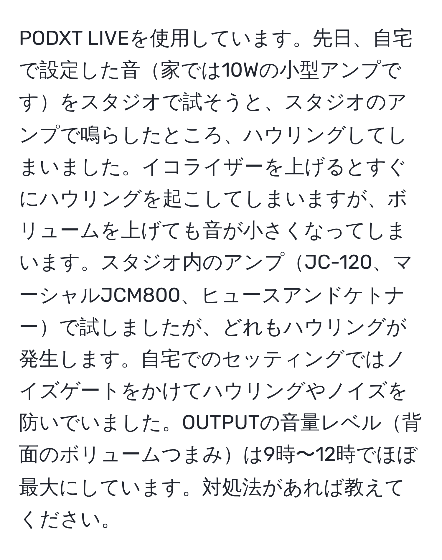 PODXT LIVEを使用しています。先日、自宅で設定した音家では10Wの小型アンプですをスタジオで試そうと、スタジオのアンプで鳴らしたところ、ハウリングしてしまいました。イコライザーを上げるとすぐにハウリングを起こしてしまいますが、ボリュームを上げても音が小さくなってしまいます。スタジオ内のアンプJC-120、マーシャルJCM800、ヒュースアンドケトナーで試しましたが、どれもハウリングが発生します。自宅でのセッティングではノイズゲートをかけてハウリングやノイズを防いでいました。OUTPUTの音量レベル背面のボリュームつまみは9時〜12時でほぼ最大にしています。対処法があれば教えてください。