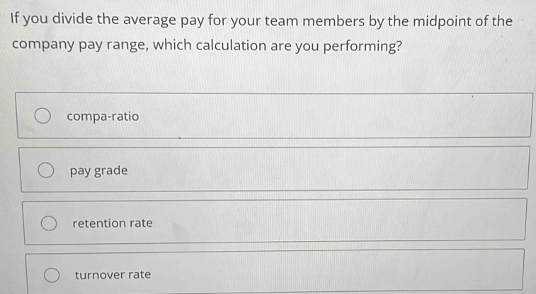 If you divide the average pay for your team members by the midpoint of the
company pay range, which calculation are you performing?
compa-ratio
pay grade
retention rate
turnover rate