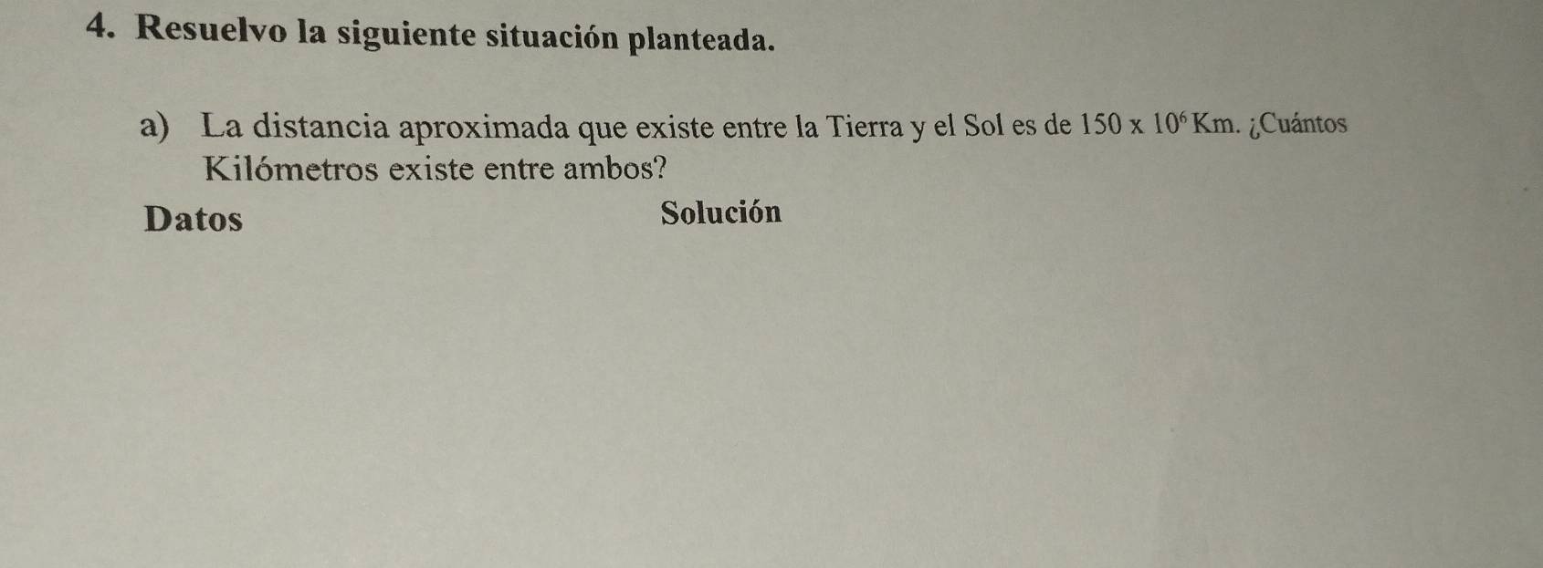 Resuelvo la siguiente situación planteada. 
a) La distancia aproximada que existe entre la Tierra y el Sol es de 150* 10^6Km ¿Cuántos 
Kilómetros existe entre ambos? 
Datos Solución