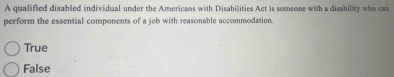 A qualified disabled individual under the Americans with Disabilities Act is someone with a disability who can
perform the essential components of a job with reasonable accommodation.
True
False