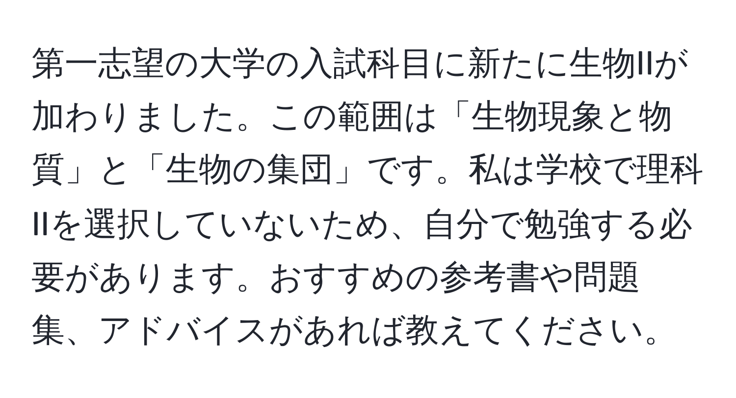 第一志望の大学の入試科目に新たに生物IIが加わりました。この範囲は「生物現象と物質」と「生物の集団」です。私は学校で理科IIを選択していないため、自分で勉強する必要があります。おすすめの参考書や問題集、アドバイスがあれば教えてください。