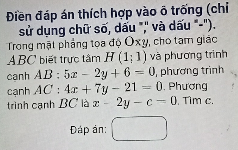 Điền đáp án thích hợp vào ô trống (chỉ 
sử dụng chữ số, dấu "," và dấu "-"). 
Trong mặt phẳng tọa độ Oxy, cho tam giác
ABC biết trực tâm H(1;1) và phương trình 
cạnh AB:5x-2y+6=0 , phương trình 
cạnh AC:4x+7y-21=0. Phương 
trình cạnh BC là x-2y-c=0. Tìm c. 
Đáp án: