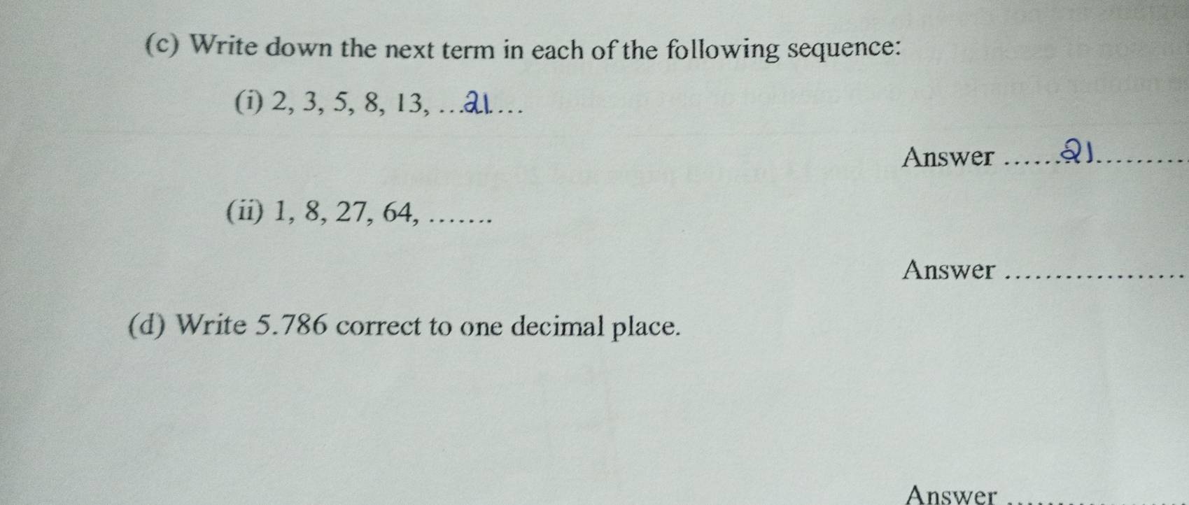 Write down the next term in each of the following sequence: 
(i) 2, 3, 5, 8, 13, …_ 
Answer __ 
(ii) 1, 8, 27, 64, ……. 
Answer_ 
(d) Write 5.786 correct to one decimal place. 
Answer_