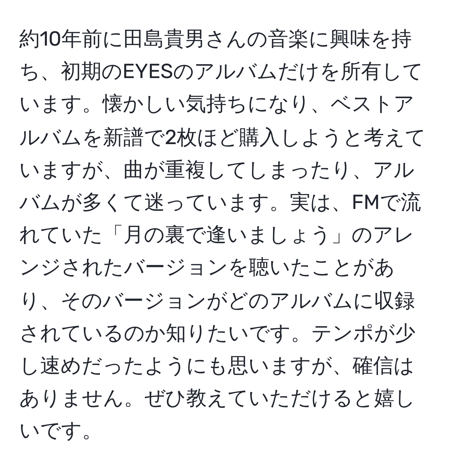 約10年前に田島貴男さんの音楽に興味を持ち、初期のEYESのアルバムだけを所有しています。懐かしい気持ちになり、ベストアルバムを新譜で2枚ほど購入しようと考えていますが、曲が重複してしまったり、アルバムが多くて迷っています。実は、FMで流れていた「月の裏で逢いましょう」のアレンジされたバージョンを聴いたことがあり、そのバージョンがどのアルバムに収録されているのか知りたいです。テンポが少し速めだったようにも思いますが、確信はありません。ぜひ教えていただけると嬉しいです。