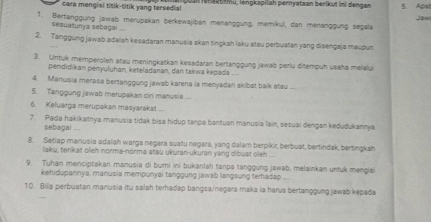 uj kemampuan renektifmu, lengkapilah pernyataan berikut ini dengan 5. Apal 
cara mengisi titik-titik yang tersedia! 
Jaw 
1. Bertanggung jawab merupakan berkewajiban menanggung, memikul, dan menanggung segala 
sesuatunya sebagai 
2. Tanggung jawab adalah kesadaran manusia akan tingkah laku atau perbuatan yang disengaja maupun 
3. Untuk memperoleh atau meningkatkan kesadaran bertanggung jawab perlu ditempuh usaha melalui 
pendidikan penyuluhan, keteladanan, dan takwa kepada .... 
4. Manusia merasa bertanggung jawab karena ia menyadari akibat baik atau_ 
5. Tanggung jawab merupakan ciri manusia .... 
6. Keluarga merupakan masyarakat_ 
7. Pada hakikatnya manusia tidak bisa hidup tanpa bantuan manusia lain, sesuai dengan kedudukannya 
sebagai ,,.. 
8. Setiap manusia adalah warga negara suatu negara, yang dalam berpikir, berbuat, bertindak, bertingkah 
laku, terikat oleh norma-norma atau ukuran-ukuran yang dibuat oleh_ 
9. Tuhan menciptakan manusia di bumi ini bukanlah tanpa tanggung jawab, melainkan untuk mengisi 
kehidupannya, manusia mempunyai tanggung jawab langsung terhadap _ 
10. Bila perbuatan manusia itu salah terhadap bangsa/negara maka ia harus bertanggung jawab kepada