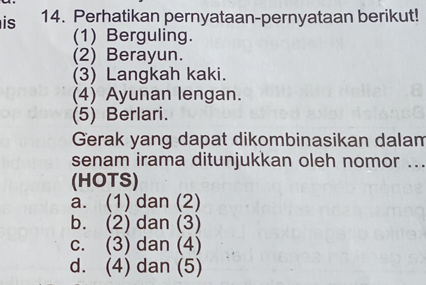 is 14. Perhatikan pernyataan-pernyataan berikut!
(1) Berguling.
(2) Berayun.
(3) Langkah kaki.
(4) Ayunan lengan.
(5) Berlari.
Gerak yang dapat dikombinasikan dalam
senam irama ditunjukkan oleh nomor ...
(HOTS)
a. (1) dan (2)
b. (2) dan (3)
c. (3) dan (4)
d. (4) dan (5)