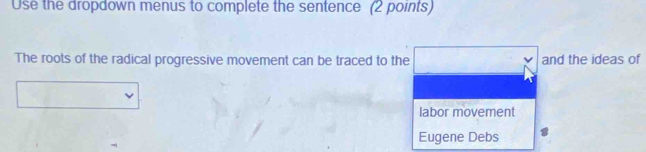 Use the dropdown menus to complete the sentence (2 points) 
The roots of the radical progressive movement can be traced to the and the ideas of 
labor movement 
Eugene Debs