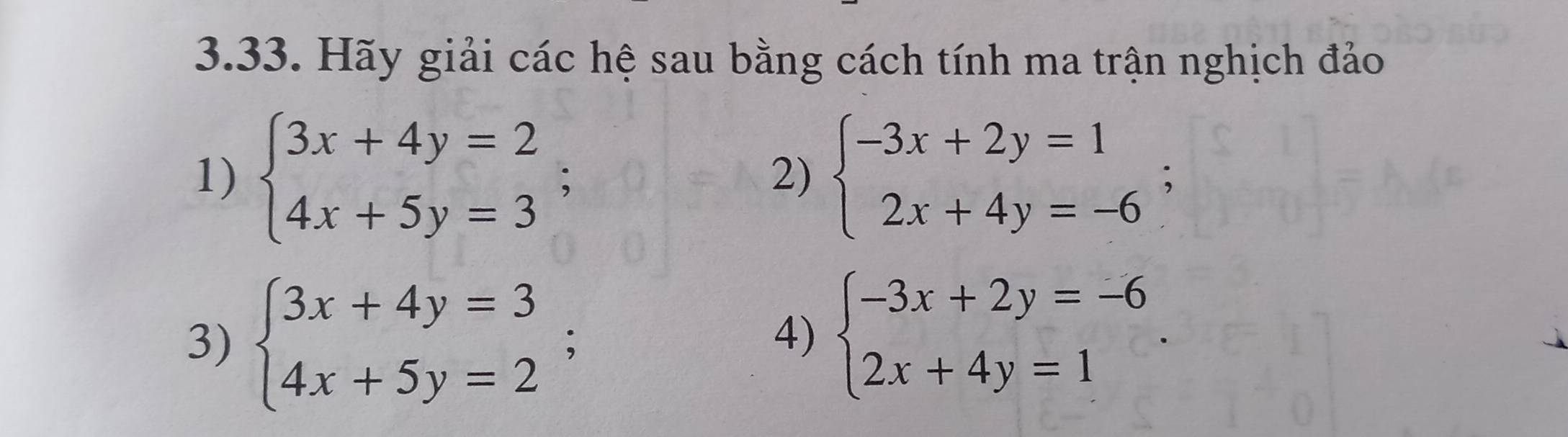 Hãy giải các hệ sau bằng cách tính ma trận nghịch đảo 
1) beginarrayl 3x+4y=2 4x+5y=3endarray.; beginarrayl -3x+2y=1 2x+4y=-6endarray.; 
2) 
3) beginarrayl 3x+4y=3 4x+5y=2endarray.; 
4) beginarrayl -3x+2y=-6 2x+4y=1endarray..