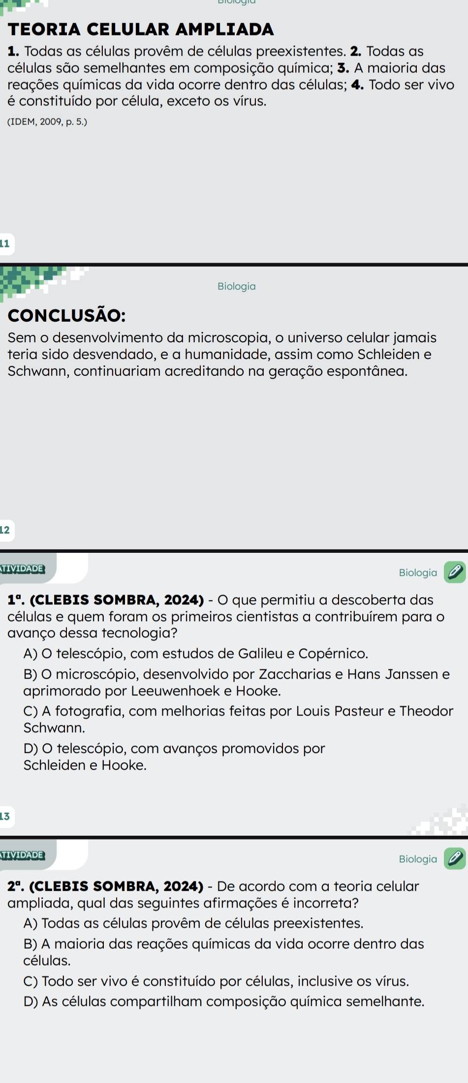 TEORIA CELULAR AMPLIADA
1. Todas as células provêm de células preexistentes. 2. Todas as
células são semelhantes em composição química; 3. A maioria das
eações químicas da vida ocorre dentro das células; 4. Todo ser vivo
é constituído por célula, exceto os vírus.
(IDEM, 2009, p. 5.)
1
Biologia
CONCLUSÃO:
Sem o desenvolvimento da microscopia, o universo celular jamais
teria sido desvendado, e a humanidade, assim como Schleiden e
Schwann, continuariam acreditando na geração espontânea.
12
TIVIDADE Biologia
1°. (CLEBIS SOMBRA, 2024) - O que permitiu a descoberta das
células e quem foram os primeiros cientistas a contribuírem para o
avanço dessa tecnologia?
A) O telescópio, com estudos de Galileu e Copérnico.
B) O microscópio, desenvolvido por Zaccharias e Hans Janssen e
aprimorado por Leeuwenhoek e Hooke.
C) A fotografia, com melhorias feitas por Louis Pasteur e Theodor
Schwann.
D) O telescópio, com avanços promovidos por
Schleiden e Hooke.
13
TIVIDADE Biologia
2°. (CLEBIS SOMBRA, 2024) - De acordo com a teoria celular
ampliada, qual das seguintes afirmações é incorreta?
A) Todas as células provêm de células preexistentes.
B) A maioria das reações químicas da vida ocorre dentro das
células.
C) Todo ser vivo é constituído por células, inclusive os vírus.
D) As células compartilham composição química semelhante.