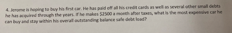 Jerome is hoping to buy his first car. He has paid off all his credit cards as well as several other small debts 
he has acquired through the years. If he makes $2500 a month after taxes, what is the most expensive car he 
can buy and stay within his overall outstanding balance safe debt load?