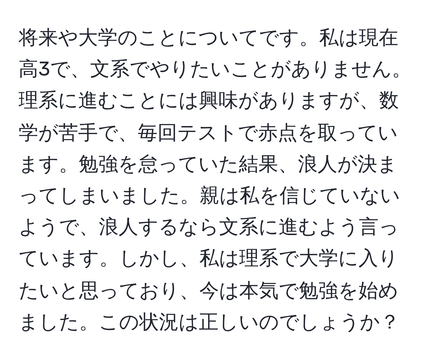 将来や大学のことについてです。私は現在高3で、文系でやりたいことがありません。理系に進むことには興味がありますが、数学が苦手で、毎回テストで赤点を取っています。勉強を怠っていた結果、浪人が決まってしまいました。親は私を信じていないようで、浪人するなら文系に進むよう言っています。しかし、私は理系で大学に入りたいと思っており、今は本気で勉強を始めました。この状況は正しいのでしょうか？