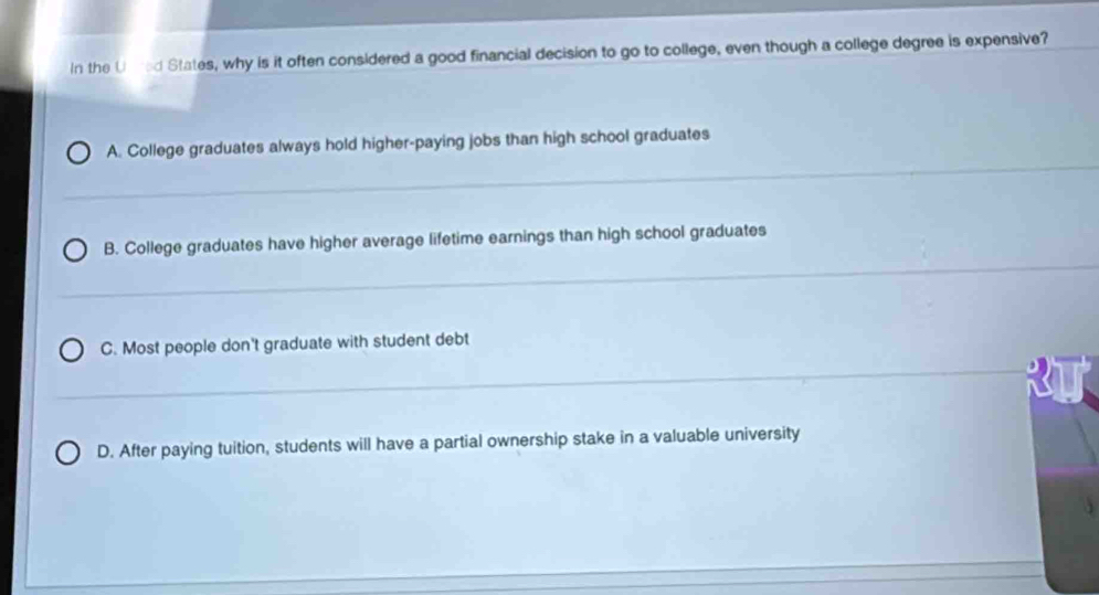 In the Uared States, why is it often considered a good financial decision to go to college, even though a college degree is expensive?
A. College graduates always hold higher-paying jobs than high school graduates
_
_
B. College graduates have higher average lifetime earnings than high school graduates
_
C. Most people don't graduate with student debt
_
D. After paying tuition, students will have a partial ownership stake in a valuable university