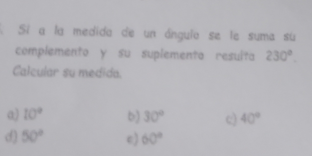 Sí a la medida de un ángulo se le suma su
complemento y su suplemento resulta 230°. 
Calcular su medida.
a) 10° b) 30° 40°
c)
d) 50° e) 60°