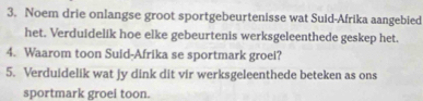 Noem drie onlangse groot sportgebeurtenisse wat Suid-Afrika aangebied 
het. Verduidelik hoe elke gebeurtenis werksgeleenthede geskep het. 
4. Waarom toon Suid-Afrika se sportmark groei? 
5. Verduidelik wat jy dink dit vir werksgeleenthede beteken as ons 
sportmark groei toon.