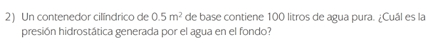 Un contenedor cilíndrico de 0.5m^2 de base contiene 100 litros de agua pura. ¿Cuál es la 
presión hidrostática generada por el agua en el fondo?