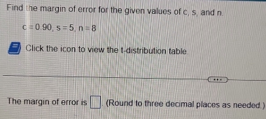 Find the margin of error for the given values of c, s, and n
c=0.90, s=5, n=8
Click the icon to view the t-distribution table 
The margin of error is □. (Round to three decimal places as needed.)