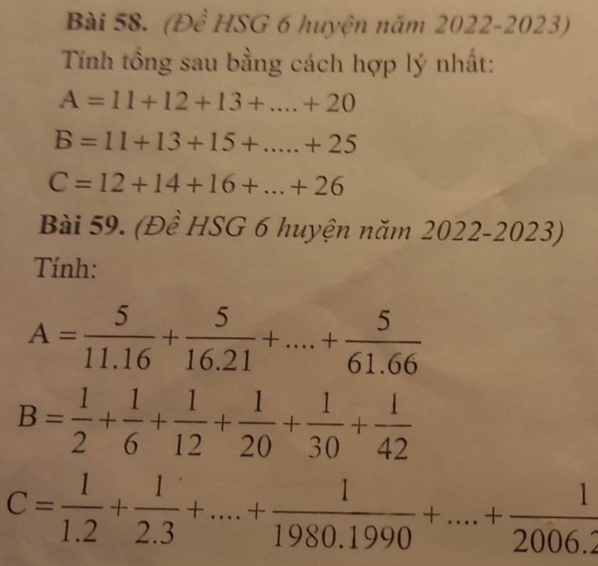 (Đề HSG 6 huyện năm 2022-2023) 
Tính tổng sau bằng cách hợp lý nhất:
A=11+12+13+...+20
B=11+13+15+...+25
C=12+14+16+...+26
Bài 59. (Đề HSG 6 huyện năm 2022-2 023) 
Tính:
A= 5/11.16 + 5/16.21 +....+ 5/61.66 
B= 1/2 + 1/6 + 1/12 + 1/20 + 1/30 + 1/42 
C= 1/1.2 + 1/2.3 +....+ 1/1980.1990 +....+ 1/2006.2 