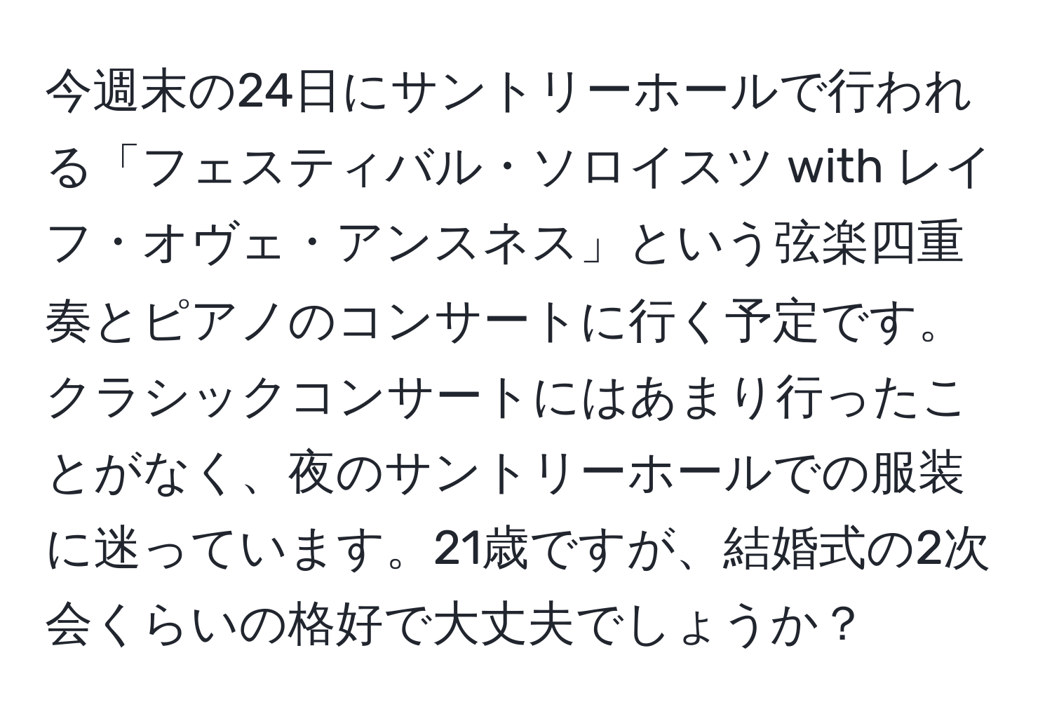 今週末の24日にサントリーホールで行われる「フェスティバル・ソロイスツ with レイフ・オヴェ・アンスネス」という弦楽四重奏とピアノのコンサートに行く予定です。クラシックコンサートにはあまり行ったことがなく、夜のサントリーホールでの服装に迷っています。21歳ですが、結婚式の2次会くらいの格好で大丈夫でしょうか？