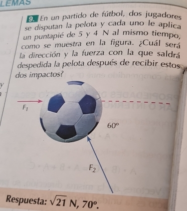 LEMAS
9n En un partido de fútbol, dos jugadores
se disputan la pelota y cada uno le aplica
un puntapié de 5 y 4 N al mismo tiempo,
como se muestra en la figura. ¿Cuál será
la dirección y la fuerza con la que saldrá
despedida la pelota después de recibir estos
dos impactos?
F_1
60°
F_2
Respuesta: sqrt(21)N, 70^o.