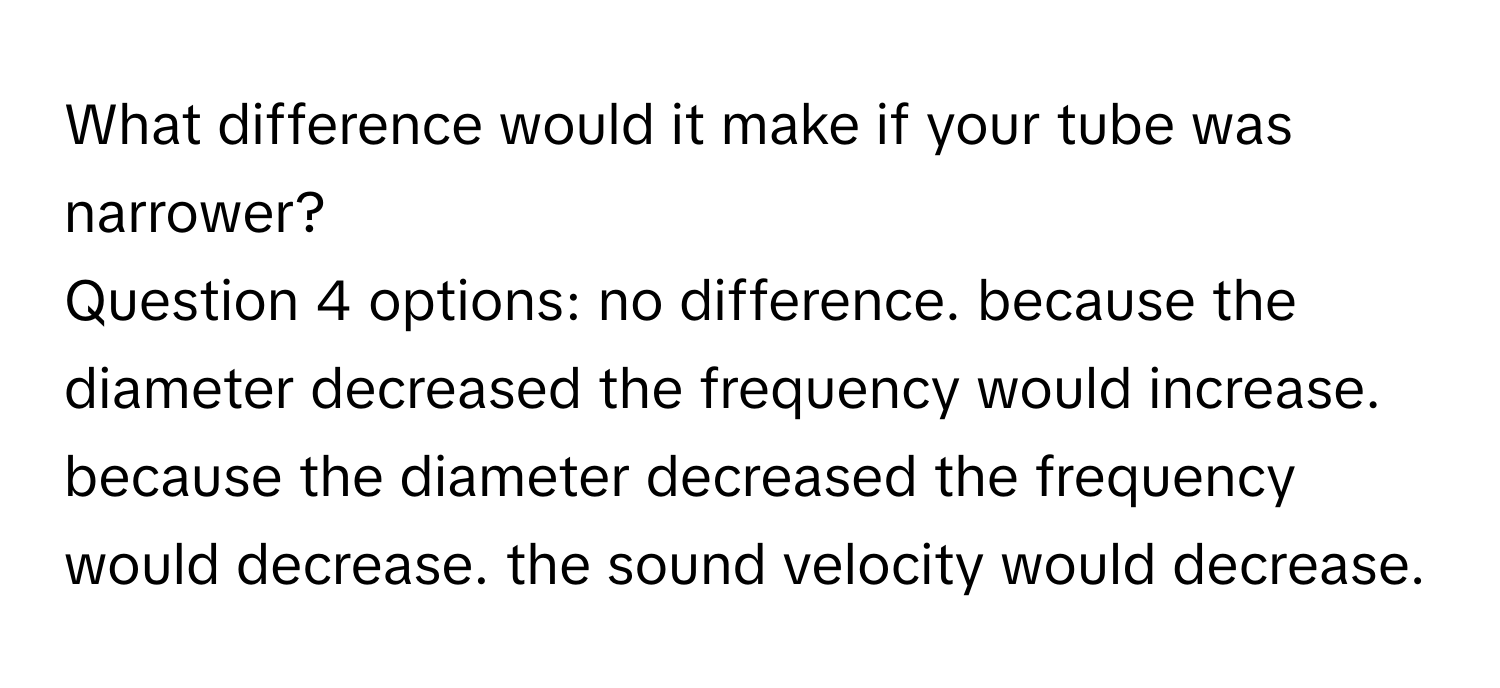 What difference would it make if your tube was narrower?
Question 4 options: no difference. because the diameter decreased the frequency would increase. because the diameter decreased the frequency would decrease. the sound velocity would decrease.