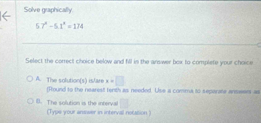 Solve graphically
5.7^x-5.1^x=174
Select the correct choice below and fill in the answer box to complete your choice
A. The solution(s) is/are x=□
(Round to the nearest tenth as needed. Use a comma to separate answars as
B. The solution is the interval
(Type your answer in interval notation.)