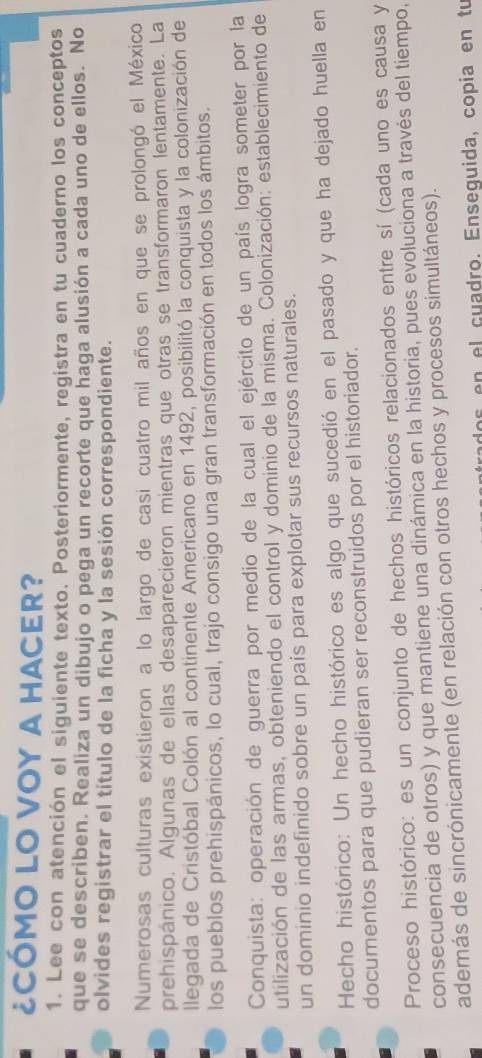 ¿CÓMO LO VOY A HACER? 
1. Lee con atención el siguiente texto. Posteriormente, registra en tu cuaderno los conceptos 
que se describen. Realiza un dibujo o pega un recorte que haga alusión a cada uno de ellos. No 
olvides registrar el título de la ficha y la sesión correspondiente. 
Numerosas culturas existieron a lo largo de casi cuatro mil años en que se prolongó el México 
prehispánico. Algunas de ellas desaparecieron mientras que otras se transformaron lentamente. La 
llegada de Cristóbal Colón al continente Americano en 1492, posibilitó la conquista y la colonización de 
los pueblos prehispánicos, lo cual, trajo consigo una gran transformación en todos los ámbitos. 
Conquista: operación de guerra por medio de la cual el ejército de un país logra someter por la 
utilización de las armas, obteniendo el control y dominio de la misma. Colonización: establecimiento de 
un dominio indefinido sobre un país para explotar sus recursos naturales. 
Hecho histórico: Un hecho histórico es algo que sucedió en el pasado y que ha dejado huella en 
documentos para que pudieran ser reconstruidos por el historiador. 
Proceso histórico: es un conjunto de hechos históricos relacionados entre sí (cada uno es causa y 
consecuencia de otros) y que mantiene una dinámica en la historia, pues evoluciona a través del tiempo, 
además de sincrónicamente (en relación con otros hechos y procesos simultáneos). 
dos en el cuadro. Enseguida, copía en tu