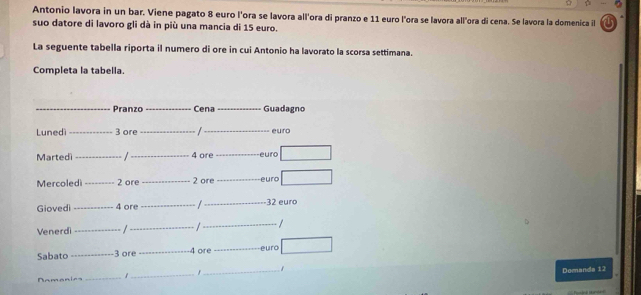 Antonio lavora in un bar. Viene pagato 8 euro l'ora se lavora all'ora di pranzo e 11 euro l'ora se lavora all'ora di cena. Se lavora la domenica i 
suo datore di lavoro gli dà in più una mancia di 15 euro. 
La seguente tabella riporta il numero di ore in cui Antonio ha lavorato la scorsa settimana. 
Completa la tabella. 
_Pranzo _Cena _Guadagno 
Lunedì _ 3 ore __euro 
Martedi _/ _ 4 ore _euro 
Mercoledi _ 2 ore _ 2 ore _euro 
Giovedi _ 4 ore _/_ - 32 euro
Venerdi_ /_ _/ 
Sabato_ 3 ore _ 4 ore _euro 
_ 
_ 
1 _f
1
Domanda 12