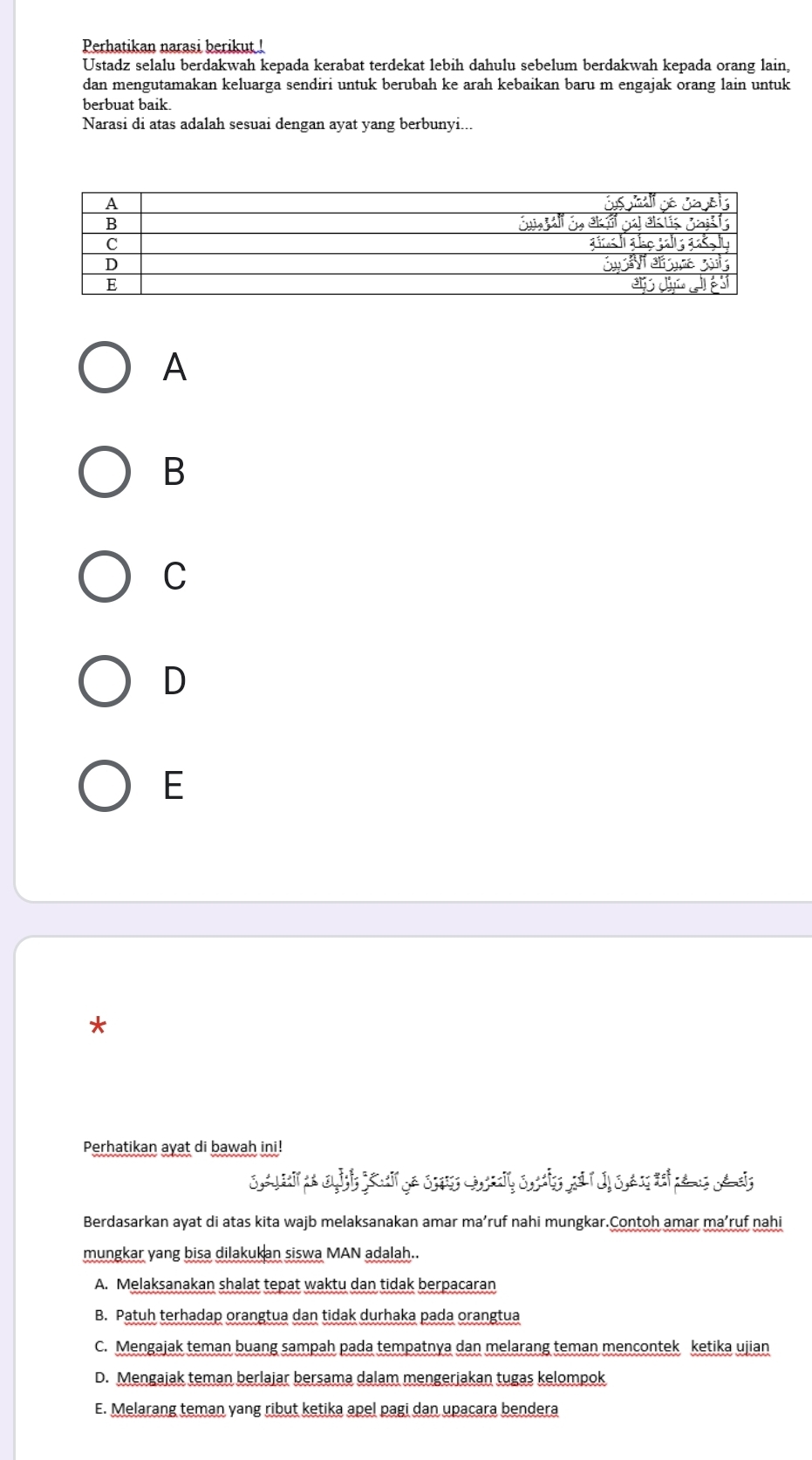 Perhatikan narasi berikut !
Ustadz selalu berdakwah kepada kerabat terdekat lebih dahulu sebelum berdakwah kepada orang lain,
dan mengutamakan keluarga sendiri untuk berubah ke arah kebaikan baru m engajak orang lain untuk
berbuat baik.
Narasi di atas adalah sesuai dengan ayat yang berbunyi...
A
B
C
D
E
*
Perhatikan ayat di bawah ini!
Berdasarkan ayat di atas kita wajb melaksanakan amar ma’ruf nahi mungkar.Contoh amar ma’ruf nahi
mungkar yang bisa dilakukan siswa MAN adalah..
A. Melaksanakan shalat tepat waktu dan tidak berpacaran
B. Patuh terhadap orangtua dan tidak durhaka pada orangtua
C. Mengajak teman buang sampah pada tempatnya dan melarang teman mencontek ketika ujian
D. Mengajak teman berlajar bersama dalam mengerjakan tugas kelompok
E. Melarang teman yang ribut ketika apel pagi dan upacara bendera