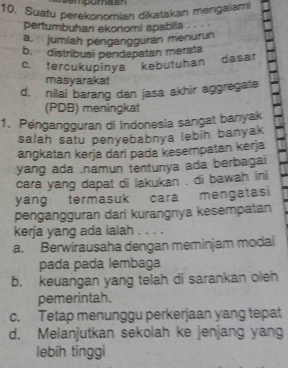 Suatu perekonomian dikatakan mengaiami
pertumbuhan ekonomi apabilla . . . .
a. jumlah pengangguran menurun
b. distríbusi pendapatan merata
c. tercukupinya kebutuhan dasar
masyarakat
d. nilai barang dan jasa akhir aggregate
(PDB) meningkat
1. Péngangguran di Indonesia sangat banyak
salah satu penyebabnya lebih banyak 
angkatan kerja dari pada kesempatan kerja
yang ada .namun tentunya ada berbagai
cara yang dapat di lakukan , di bawah ini
yang termasuk cara mengatasi
pengangguran dari kurangnya kesempatan
kerja yang ada ialah . . . .
a. Berwirausaha dengan meminjam modal
pada pada lembaga
b. keuangan yang telah di sarankan oleh
pemerintah.
c. Tetap menunggu perkerjaan yang tepat
d. Melanjutkan sekolah ke jenjang yang
lebih tinggi