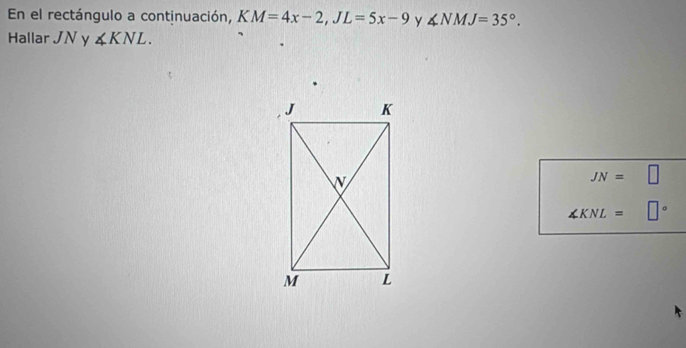 En el rectángulo a continuación, KM=4x-2, JL=5x-9 y ∠ NMJ=35°. 
Hallar JN y ∠ KNL.
JN=□
∠ KNL= □°