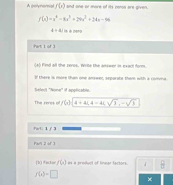 A polynomial f(x) and one or more of its zeros are given.
f(x)=x^4-8x^3+29x^2+24x-96
4+4i is a zero 
Part 1 of 3 
(a) Find all the zeros. Write the answer in exact form. 
If there is more than one answer, separate them with a comma. 
Select "None" if applicable. 
The zeros of f(x):4+4i, 4-4i, sqrt(3), -sqrt(3)
Part: 1 / 3 
Part 2 of 3 
(b) Factor f(x) as a product of linear factors. i  □ /□  
f(x)=□
×