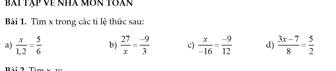 BAi Tập Về NHà MÔN TOàn 
Bài 1. Tìm x trong các tỉ lệ thức sau: 
a)  x/1,2 = 5/6   27/x = (-9)/3   x/-16 = (-9)/12  d)  (3x-7)/8 = 5/2 
b) 
c)