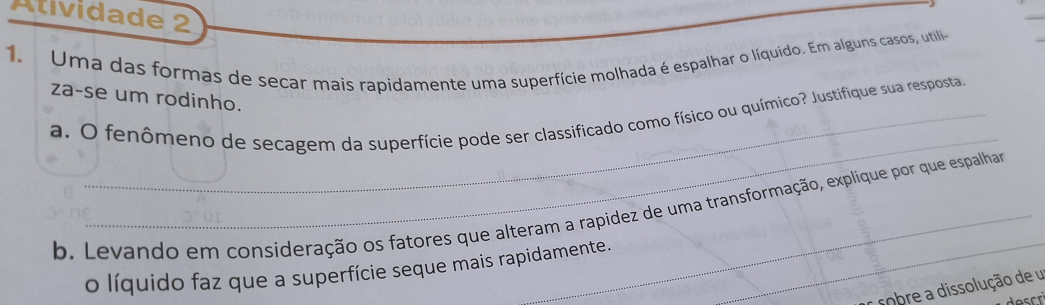 Atividade 2 
1. Uma das formas de secar mais rapidamente uma superfície molhada é espalhar o líquido. Em alguns casos, utili- 
za-se um rodinho. 
_ 
a. O fenômeno de secagem da superfície pode ser classificado como físico ou químico? Justifique sua resposta 
_ 
b. Levando em consideração os fatores que alteram a rapidez de uma transformação, explique por que espalhar 
o líquido faz que a superfície seque mais rapidamente. 
cobre a dissolução de u 
escri