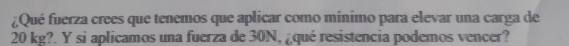 ¿Qué fuerza crees que tenemos que aplicar como mínimo para elevar una carga de
20 kg?. Y si aplicamos una fuerza de 30N, ¿qué resistencia podemos vencer?