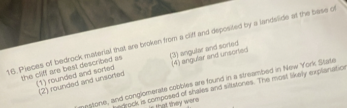 Pieces of bedrock material that are broken from a cliff and deposited by a landslide at the base of
the cliff are best described as (3) angular and sorted
(2) rounded and unsorted (4) angular and unsorted
(1) rounded and sorted
mestone, and conglomerate cobbles are found in a streambed in New York State
edrock is composed of shales and siltstones. The most likely explanation
that they were