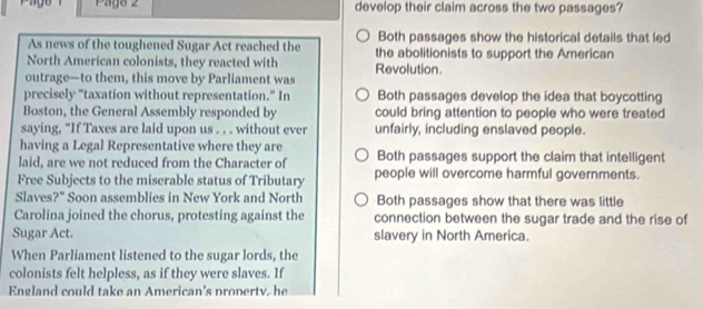 Pago 2 develop their claim across the two passages?
Both passages show the historical details that led
As news of the toughened Sugar Act reached the the abolitionists to support the American
North American colonists, they reacted with Revolution.
outrage—to them, this move by Parliament was
precisely "taxation without representation." In Both passages develop the idea that boycotting
Boston, the General Assembly responded by could bring attention to people who were treated
saying, "If Taxes are laid upon us . . . without ever unfairly, including enslaved people.
having a Legal Representative where they are
laid, are we not reduced from the Character of Both passages support the claim that intelligent
Free Subjects to the miserable status of Tributary people will overcome harmful governments.
Slaves?" Soon assemblies in New York and North Both passages show that there was little
Carolina joined the chorus, protesting against the connection between the sugar trade and the rise of
Sugar Act. slavery in North America.
When Parliament listened to the sugar lords, the
colonists felt helpless, as if they were slaves. If
England could take an American's propertv. he